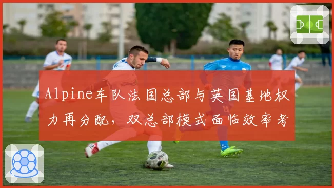 Alpine车队法国总部与英国基地权力再分配,双总部模式面临效率考验