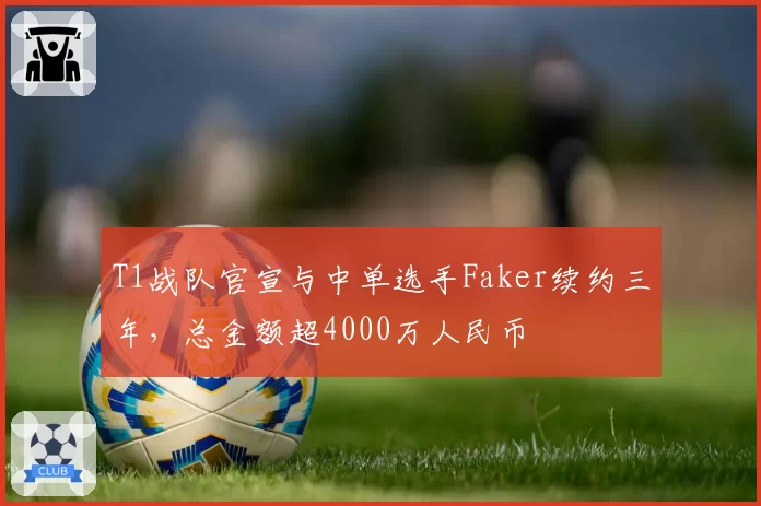 T1战队官宣与中单选手Faker续约三年，总金额超4000万人民币