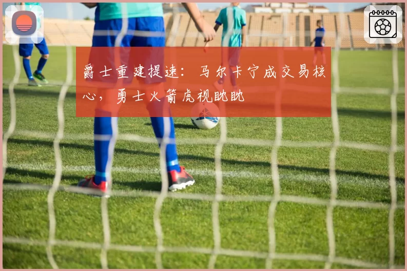 爵士重建提速:马尔卡宁成交易核心,勇士火箭虎视眈眈