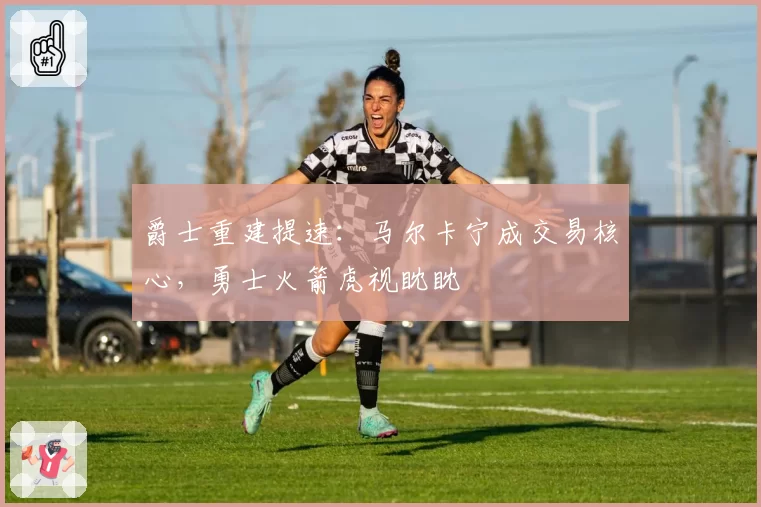 爵士重建提速:马尔卡宁成交易核心,勇士火箭虎视眈眈